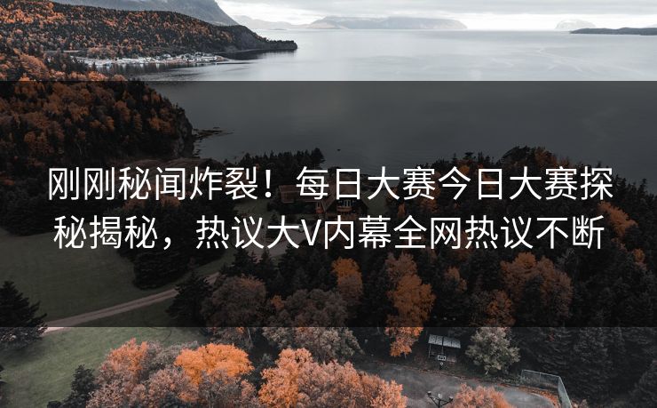 刚刚秘闻炸裂！每日大赛今日大赛探秘揭秘，热议大V内幕全网热议不断