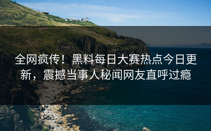 全网疯传！黑料每日大赛热点今日更新，震撼当事人秘闻网友直呼过瘾