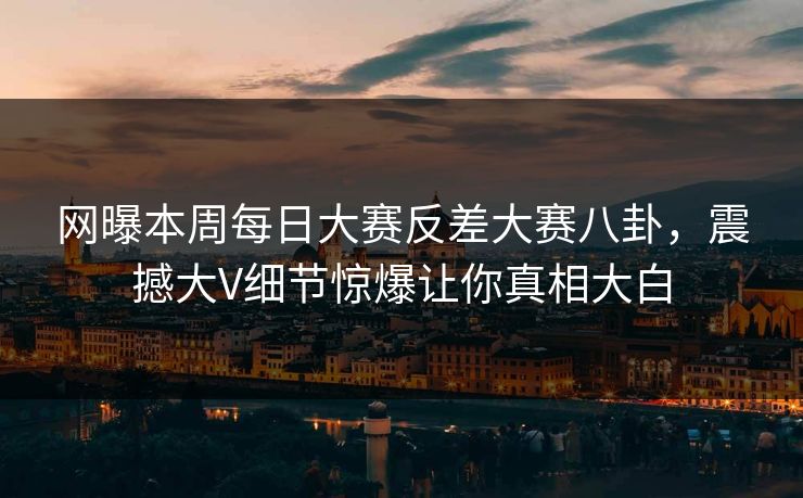 网曝本周每日大赛反差大赛八卦，震撼大V细节惊爆让你真相大白