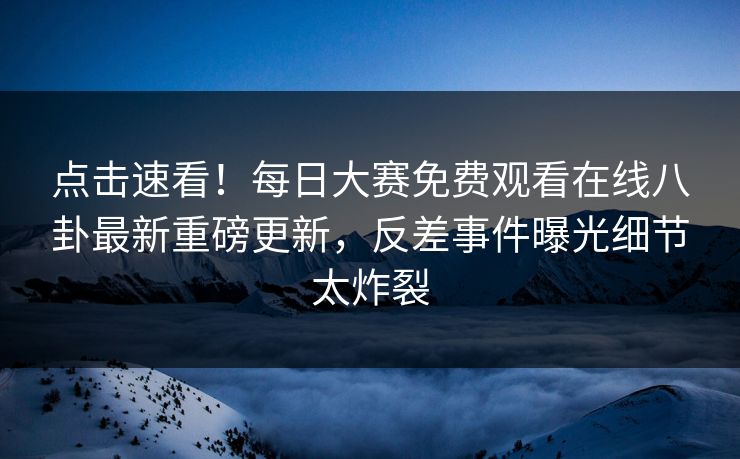 点击速看！每日大赛免费观看在线八卦最新重磅更新，反差事件曝光细节太炸裂