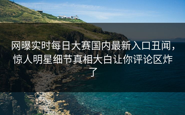 网曝实时每日大赛国内最新入口丑闻，惊人明星细节真相大白让你评论区炸了