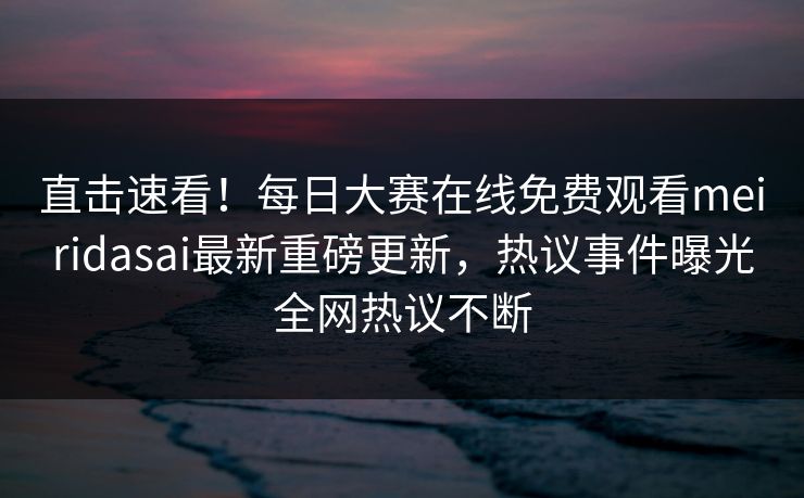 直击速看！每日大赛在线免费观看meiridasai最新重磅更新，热议事件曝光全网热议不断
