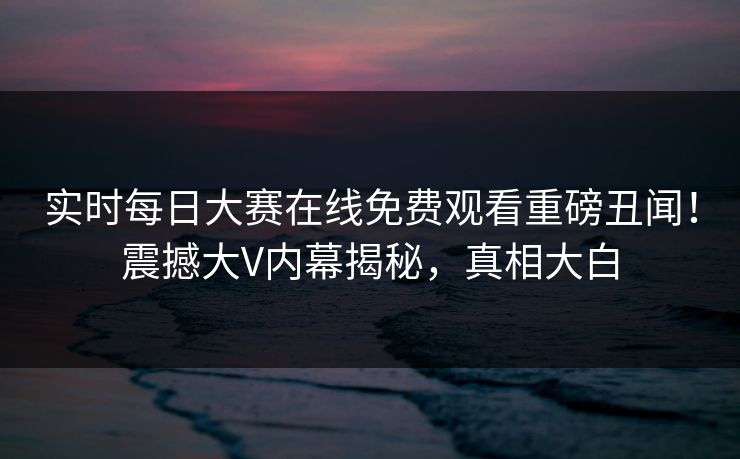 实时每日大赛在线免费观看重磅丑闻！震撼大V内幕揭秘，真相大白