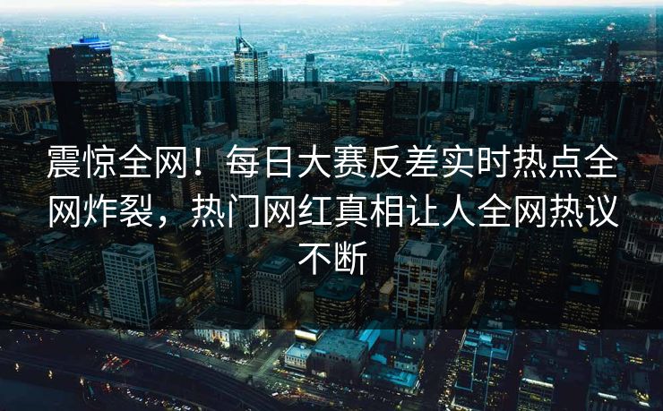 震惊全网！每日大赛反差实时热点全网炸裂，热门网红真相让人全网热议不断