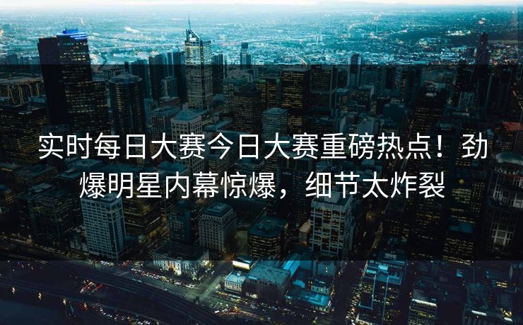 实时每日大赛今日大赛重磅热点！劲爆明星内幕惊爆，细节太炸裂