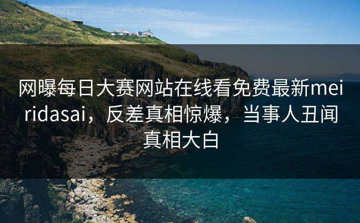 网曝每日大赛网站在线看免费最新meiridasai，反差真相惊爆，当事人丑闻真相大白