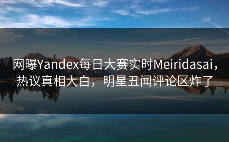 网曝Yandex每日大赛实时Meiridasai，热议真相大白，明星丑闻评论区炸了