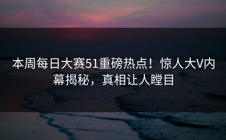 本周每日大赛51重磅热点！惊人大V内幕揭秘，真相让人瞠目