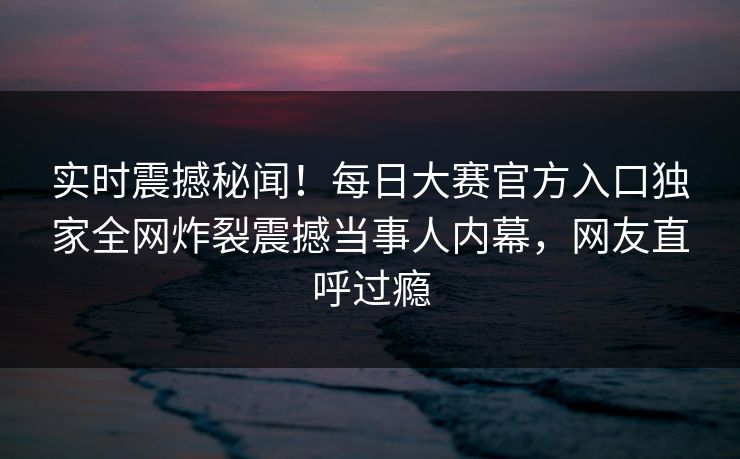 实时震撼秘闻！每日大赛官方入口独家全网炸裂震撼当事人内幕，网友直呼过瘾