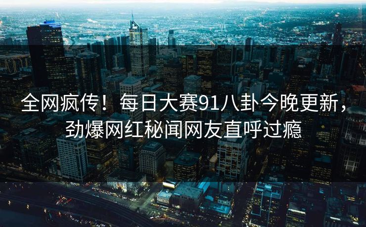 全网疯传！每日大赛91八卦今晚更新，劲爆网红秘闻网友直呼过瘾