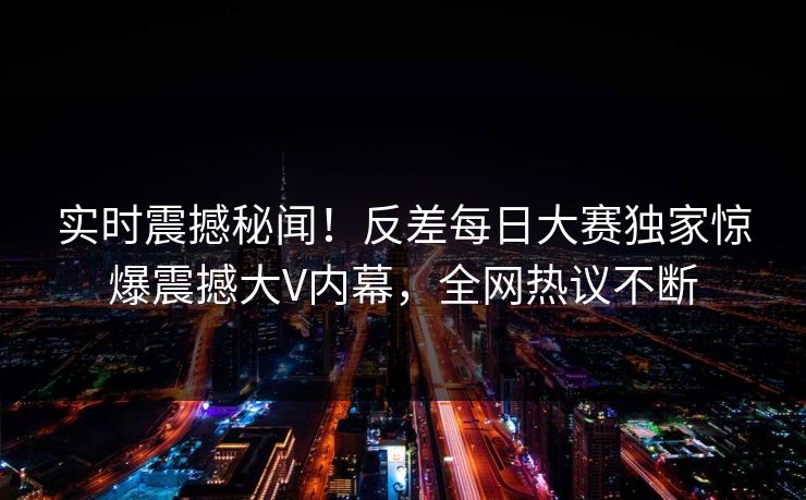 实时震撼秘闻！反差每日大赛独家惊爆震撼大V内幕，全网热议不断