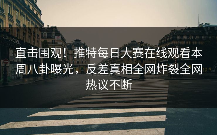 直击围观！推特每日大赛在线观看本周八卦曝光，反差真相全网炸裂全网热议不断