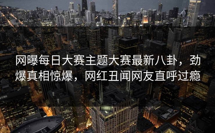 网曝每日大赛主题大赛最新八卦，劲爆真相惊爆，网红丑闻网友直呼过瘾
