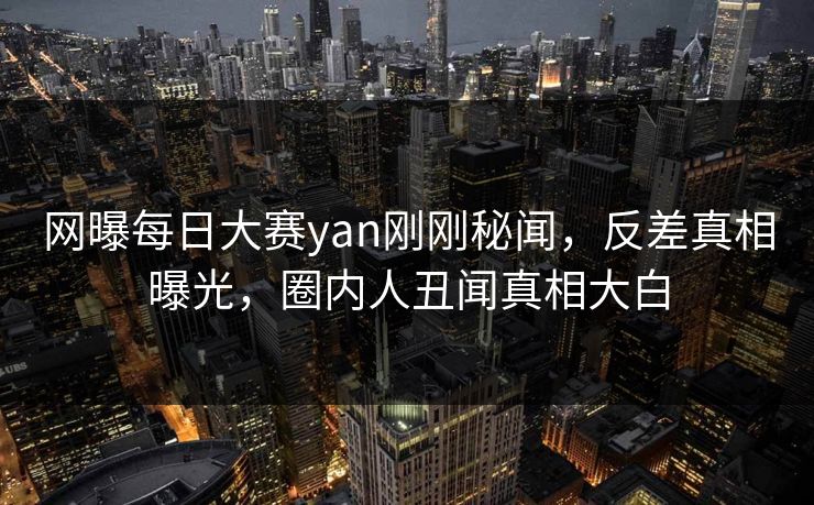 网曝每日大赛yan刚刚秘闻，反差真相曝光，圈内人丑闻真相大白