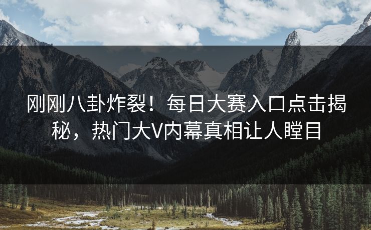 刚刚八卦炸裂！每日大赛入口点击揭秘，热门大V内幕真相让人瞠目