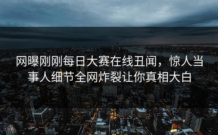 网曝刚刚每日大赛在线丑闻，惊人当事人细节全网炸裂让你真相大白