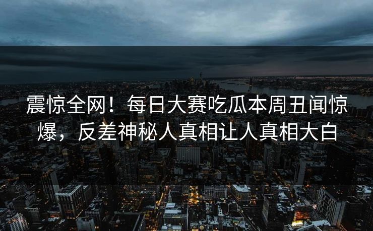 震惊全网！每日大赛吃瓜本周丑闻惊爆，反差神秘人真相让人真相大白