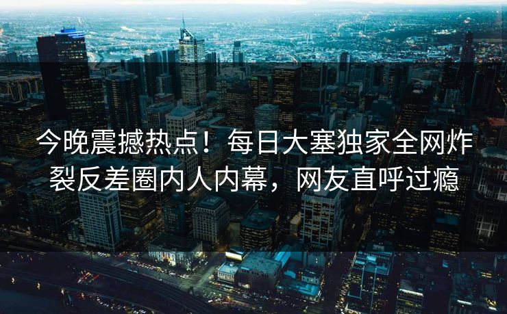今晚震撼热点！每日大塞独家全网炸裂反差圈内人内幕，网友直呼过瘾