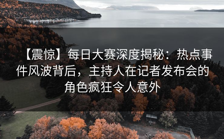 【震惊】每日大赛深度揭秘：热点事件风波背后，主持人在记者发布会的角色疯狂令人意外
