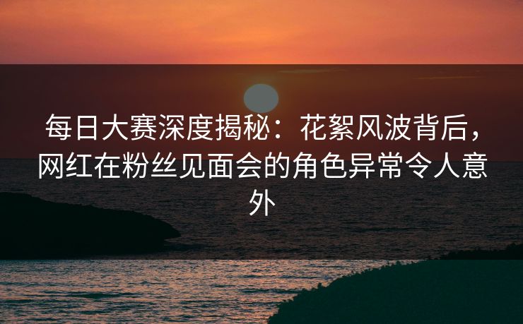 每日大赛深度揭秘：花絮风波背后，网红在粉丝见面会的角色异常令人意外