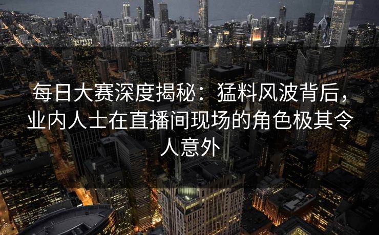 每日大赛深度揭秘：猛料风波背后，业内人士在直播间现场的角色极其令人意外