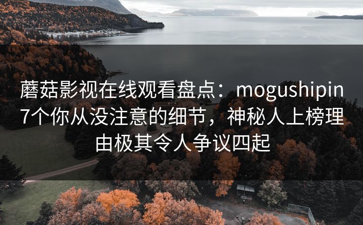 蘑菇影视在线观看盘点:mogushipin7个你从没注意的细节,神秘人上榜理由极其令人争议四起