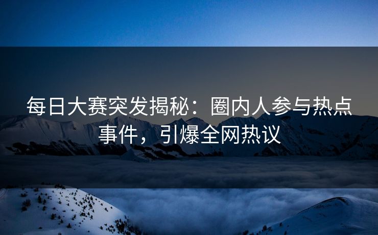 每日大赛突发揭秘：圈内人参与热点事件，引爆全网热议