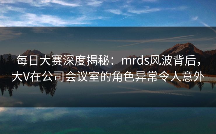 每日大赛深度揭秘：mrds风波背后，大V在公司会议室的角色异常令人意外