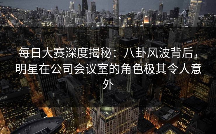 每日大赛深度揭秘：八卦风波背后，明星在公司会议室的角色极其令人意外