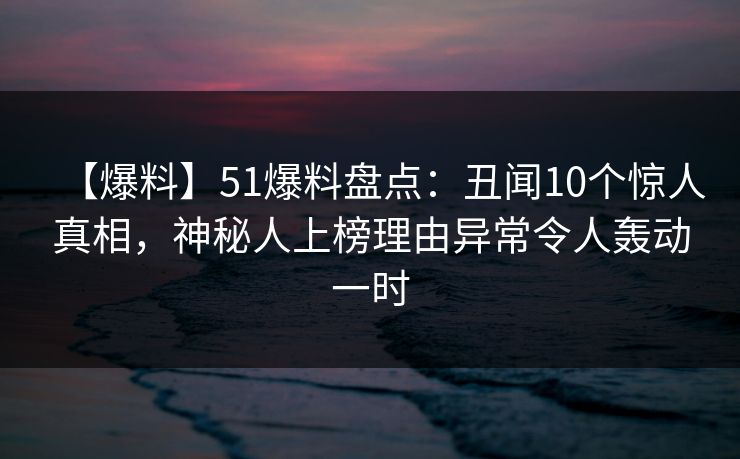 【爆料】51爆料盘点：丑闻10个惊人真相，神秘人上榜理由异常令人轰动一时