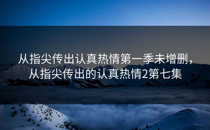 从指尖传出认真热情第一季未增删，从指尖传出的认真热情2第七集