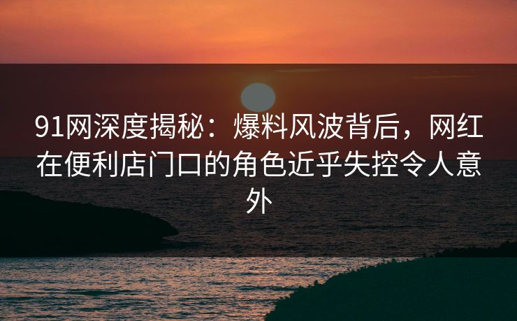 91网深度揭秘：爆料风波背后，网红在便利店门口的角色近乎失控令人意外