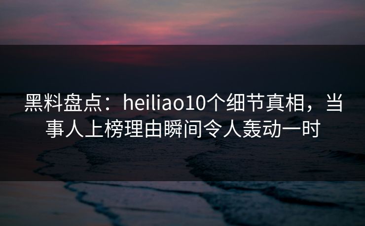 黑料盘点：heiliao10个细节真相，当事人上榜理由瞬间令人轰动一时