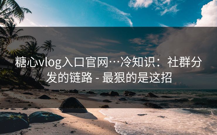 糖心vlog入口官网…冷知识：社群分发的链路 - 最狠的是这招