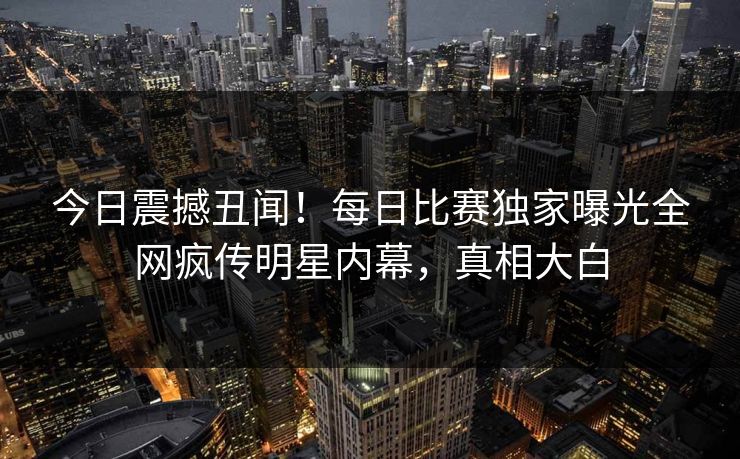 今日震撼丑闻!每日比赛独家曝光全网疯传明星内幕,真相大白