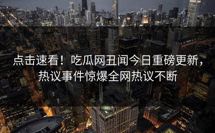 点击速看！吃瓜网丑闻今日重磅更新，热议事件惊爆全网热议不断