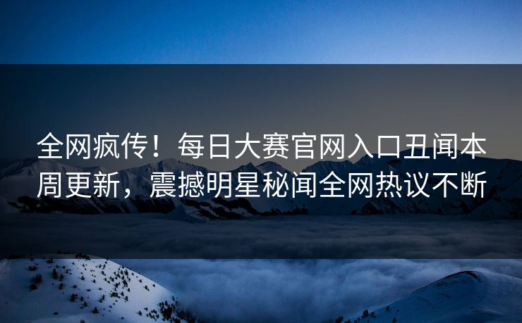 全网疯传！每日大赛官网入口丑闻本周更新，震撼明星秘闻全网热议不断