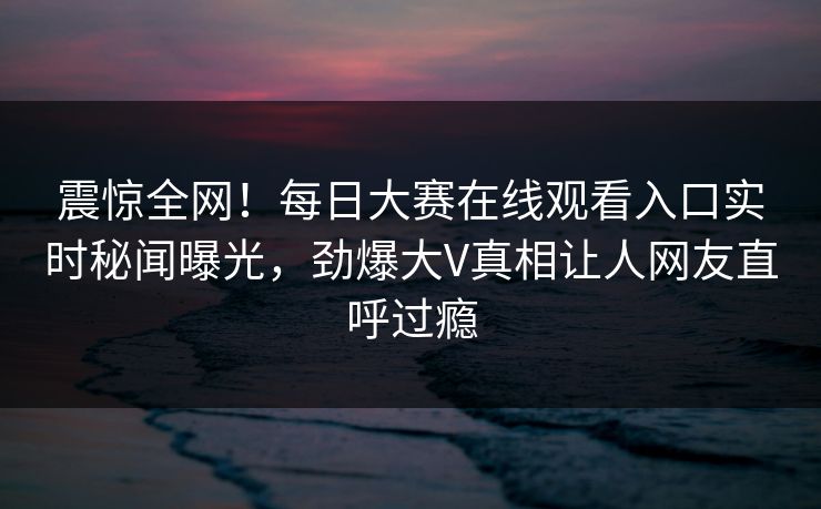 震惊全网！每日大赛在线观看入口实时秘闻曝光，劲爆大V真相让人网友直呼过瘾