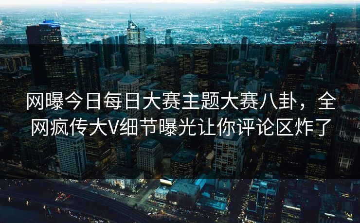 网曝今日每日大赛主题大赛八卦，全网疯传大V细节曝光让你评论区炸了