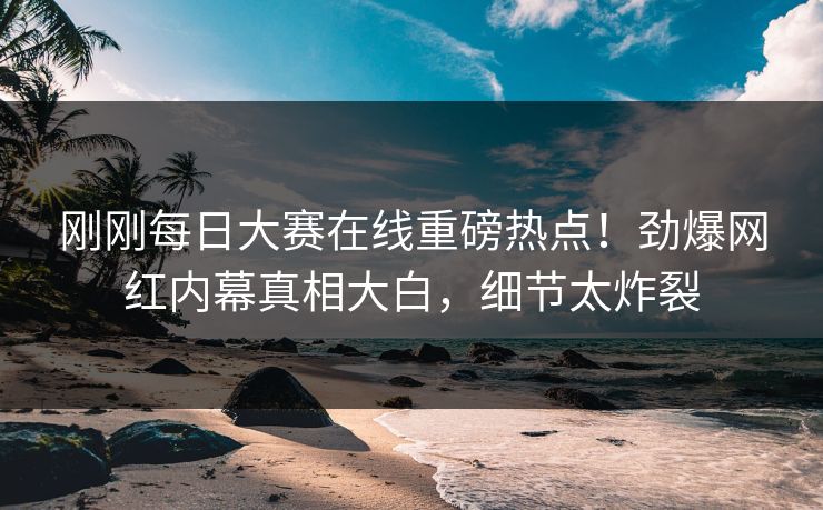 刚刚每日大赛在线重磅热点！劲爆网红内幕真相大白，细节太炸裂