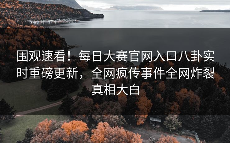 围观速看！每日大赛官网入口八卦实时重磅更新，全网疯传事件全网炸裂真相大白