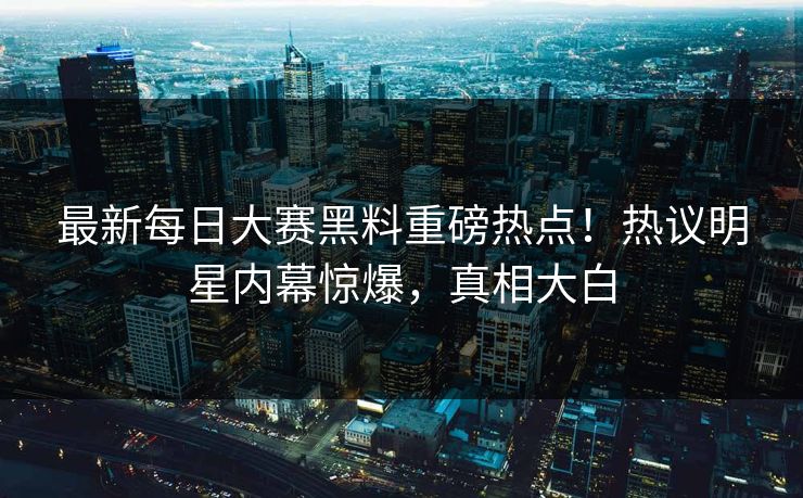 最新每日大赛黑料重磅热点！热议明星内幕惊爆，真相大白