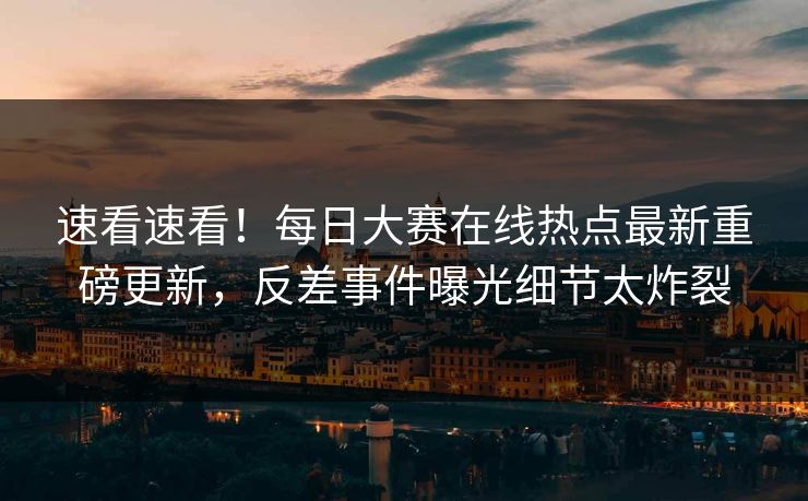 速看速看！每日大赛在线热点最新重磅更新，反差事件曝光细节太炸裂