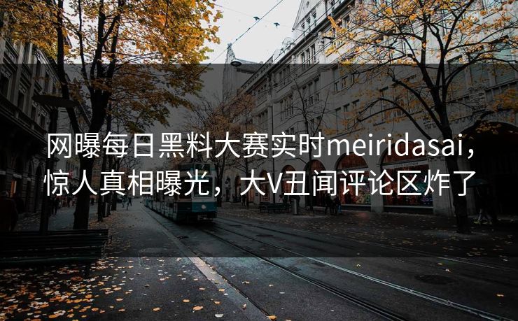 网曝每日黑料大赛实时meiridasai，惊人真相曝光，大V丑闻评论区炸了