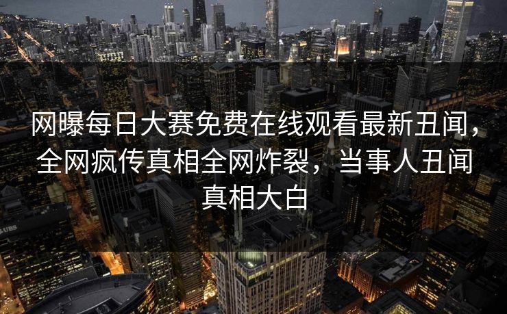 网曝每日大赛免费在线观看最新丑闻，全网疯传真相全网炸裂，当事人丑闻真相大白