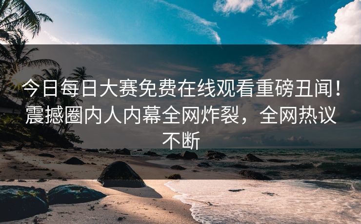 今日每日大赛免费在线观看重磅丑闻！震撼圈内人内幕全网炸裂，全网热议不断