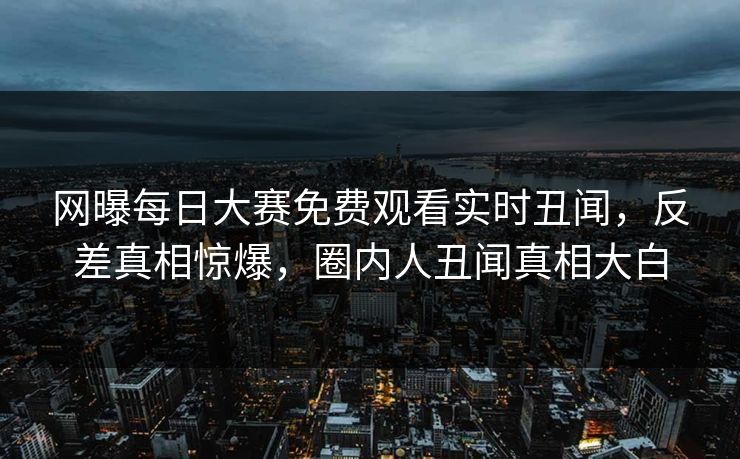 网曝每日大赛免费观看实时丑闻，反差真相惊爆，圈内人丑闻真相大白