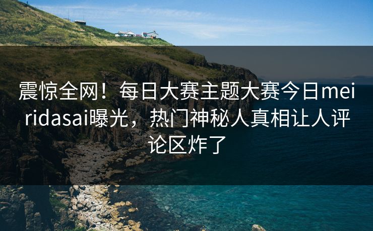 震惊全网！每日大赛主题大赛今日meiridasai曝光，热门神秘人真相让人评论区炸了