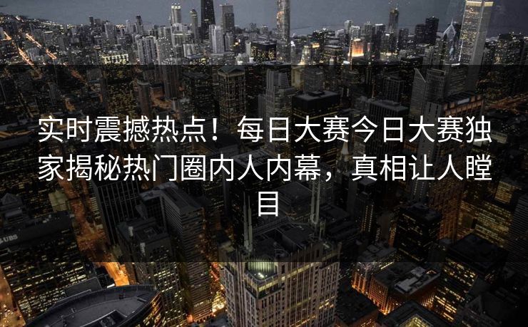 实时震撼热点！每日大赛今日大赛独家揭秘热门圈内人内幕，真相让人瞠目