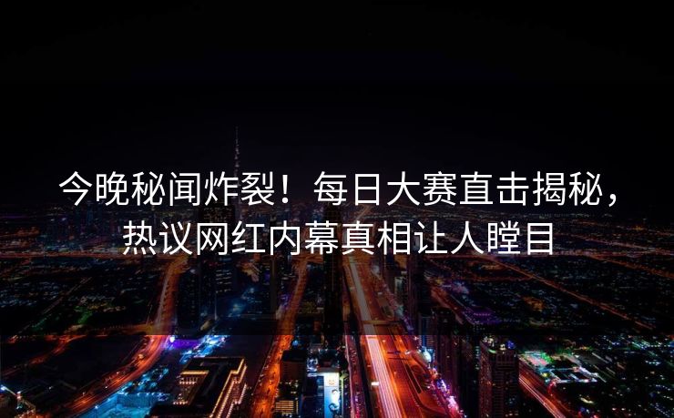 今晚秘闻炸裂！每日大赛直击揭秘，热议网红内幕真相让人瞠目
